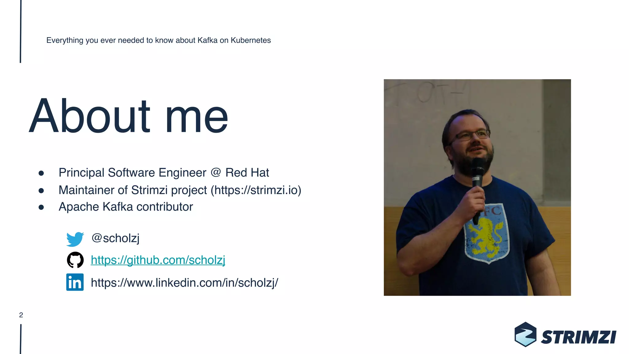 About me
" Principal Software Engineer @ Red Hat
" Maintainer of Strimzi project (https://strimzi.io)
" Apache Kafka contributor
@scholzj 
https://github.com/scholzj 
https://www.linkedin.com/in/scholzj/
Everything you ever needed to know about Kafka on Kubernetes
2
 