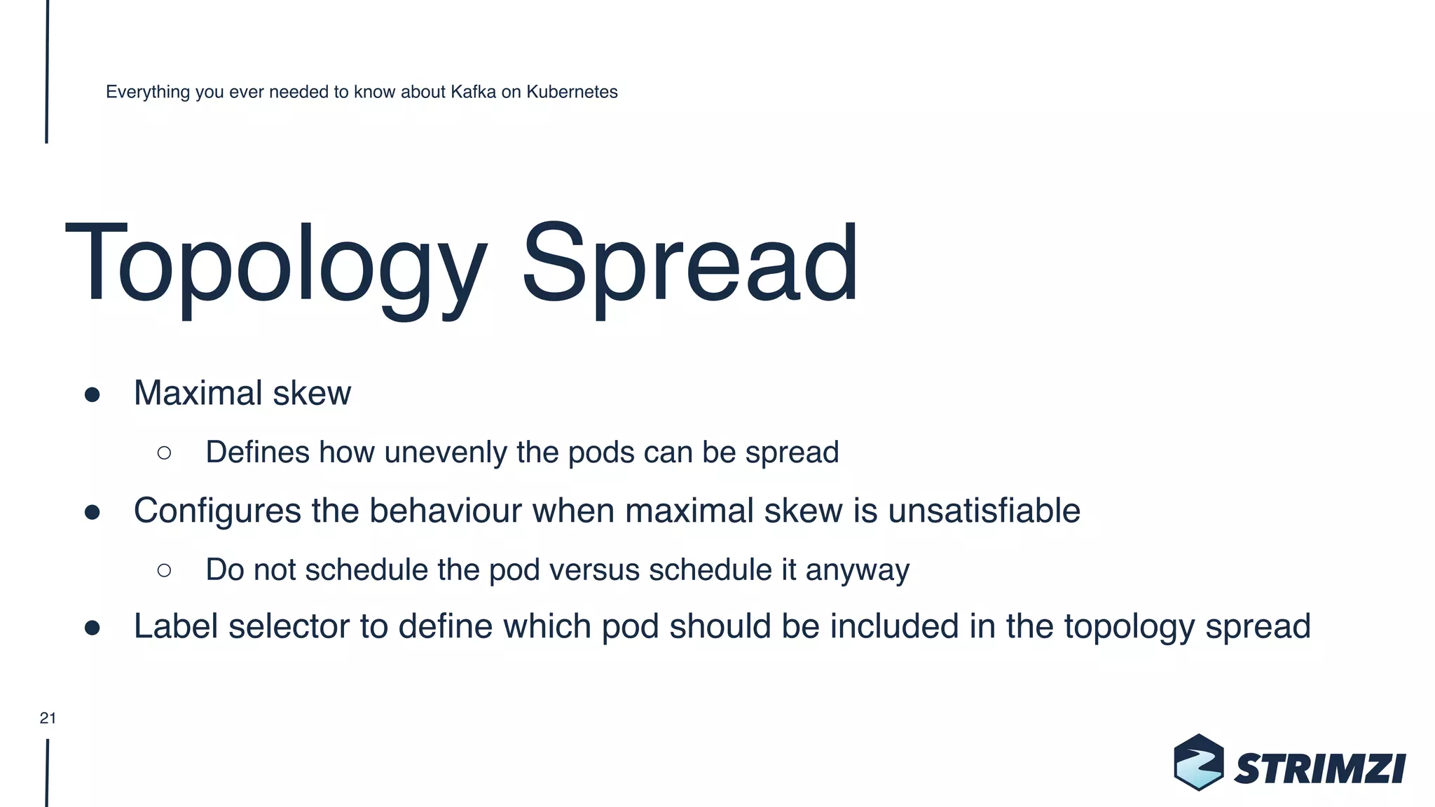 Topology Spread
" Maximal skew
○ Defines how unevenly the pods can be spread
" Configures the behaviour when maximal skew is unsatisfiable
○ Do not schedule the pod versus schedule it anyway
" Label selector to define which pod should be included in the topology spread
Everything you ever needed to know about Kafka on Kubernetes
21
 