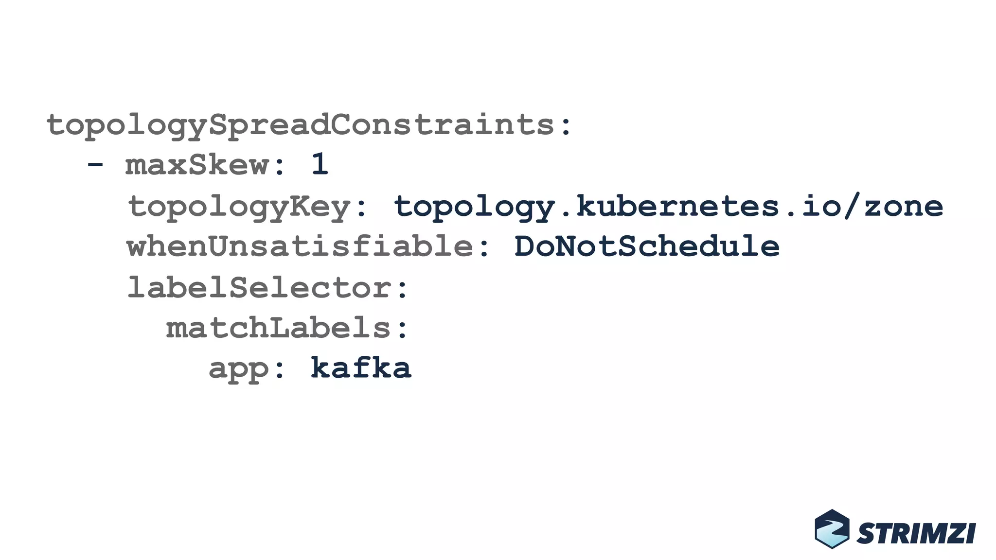 topologySpreadConstraints: 
- maxSkew: 1 
topologyKey: topology.kubernetes.io/zone 
whenUnsatisfiable: DoNotSchedule 
labelSelector: 
matchLabels: 
app: kafka
 