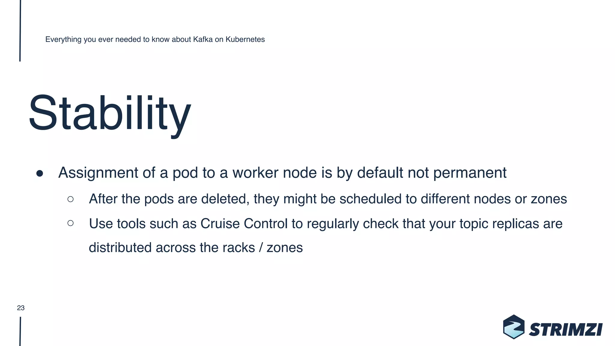 Stability
" Assignment of a pod to a worker node is by default not permanent
○ After the pods are deleted, they might be scheduled to different nodes or zones
○ Use tools such as Cruise Control to regularly check that your topic replicas are
distributed across the racks / zones
Everything you ever needed to know about Kafka on Kubernetes
23
 
