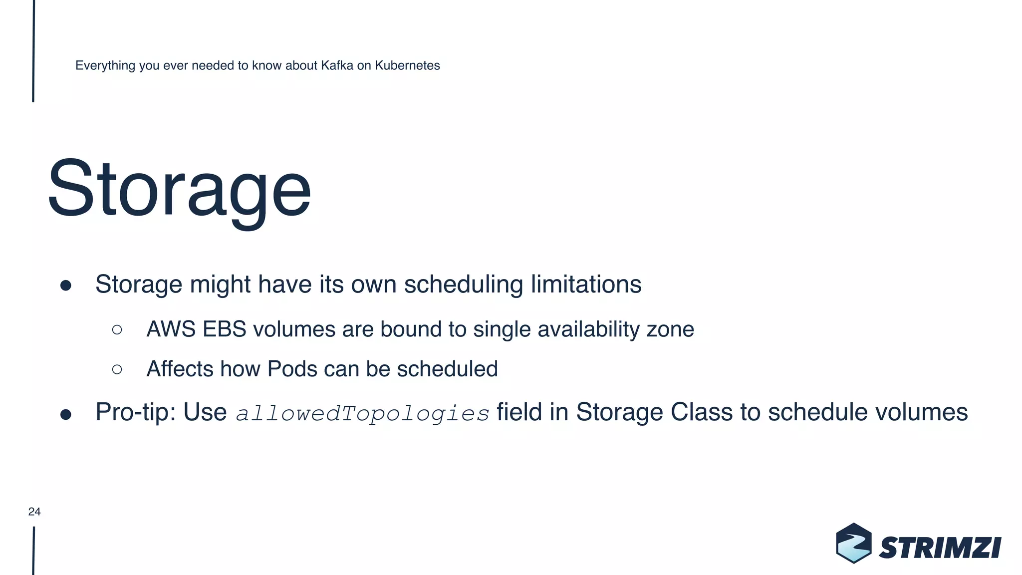Storage
" Storage might have its own scheduling limitations
○ AWS EBS volumes are bound to single availability zone
○ Affects how Pods can be scheduled
" Pro-tip: Use allowedTopologies field in Storage Class to schedule volumes
Everything you ever needed to know about Kafka on Kubernetes
24
 
