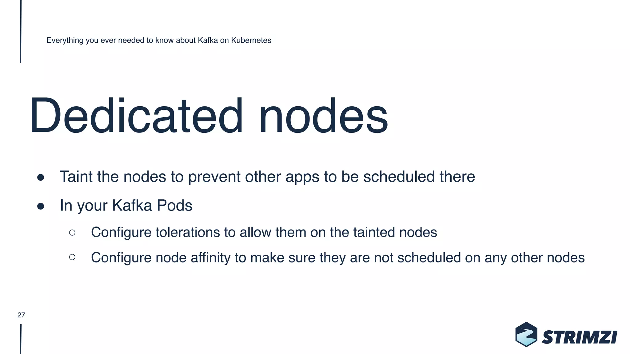 Dedicated nodes
" Taint the nodes to prevent other apps to be scheduled there
" In your Kafka Pods
○ Configure tolerations to allow them on the tainted nodes
○ Configure node affinity to make sure they are not scheduled on any other nodes
Everything you ever needed to know about Kafka on Kubernetes
27
 