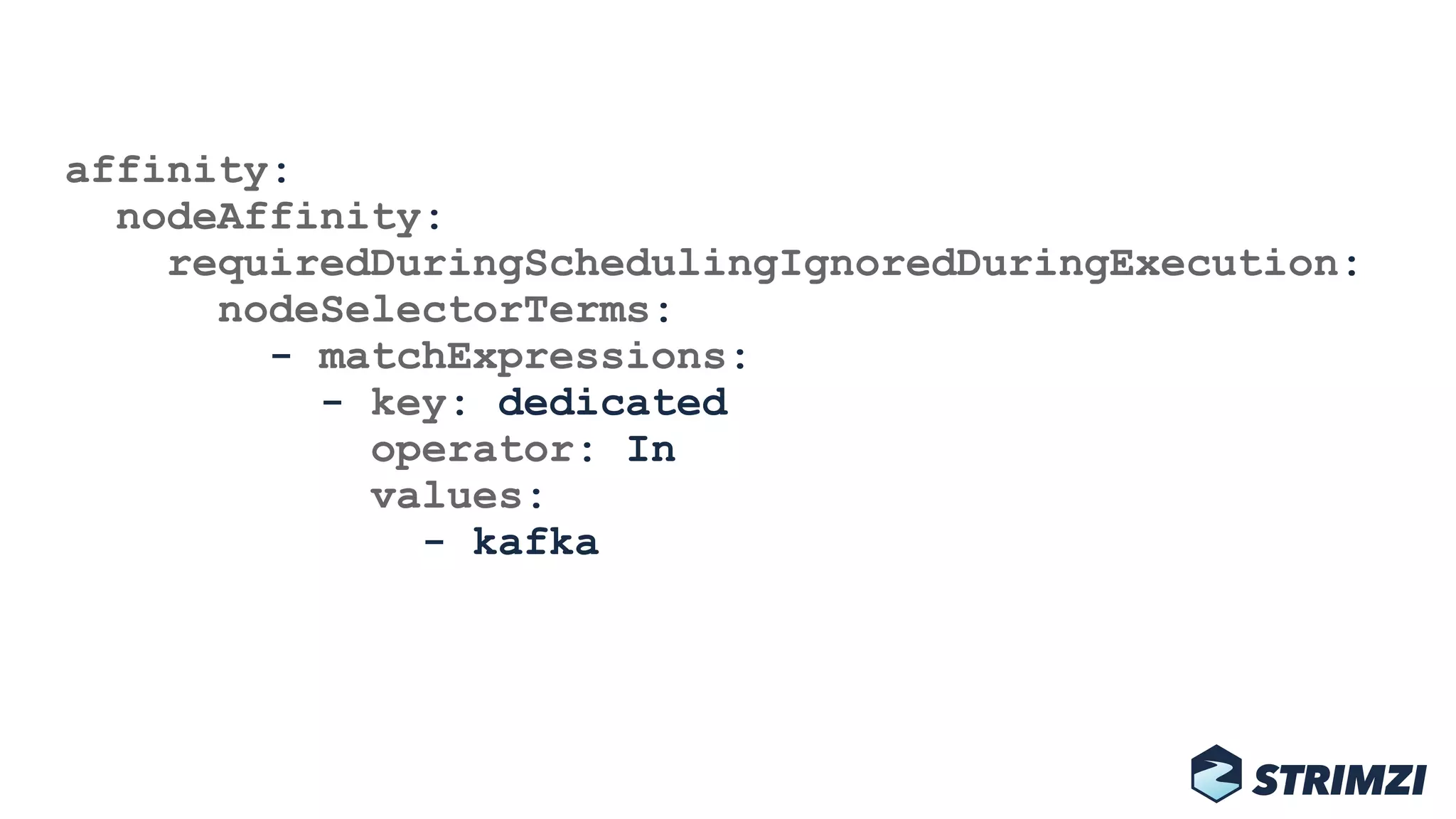 affinity: 
nodeAffinity: 
requiredDuringSchedulingIgnoredDuringExecution: 
nodeSelectorTerms: 
- matchExpressions: 
- key: dedicated 
operator: In 
values: 
- kafka
 