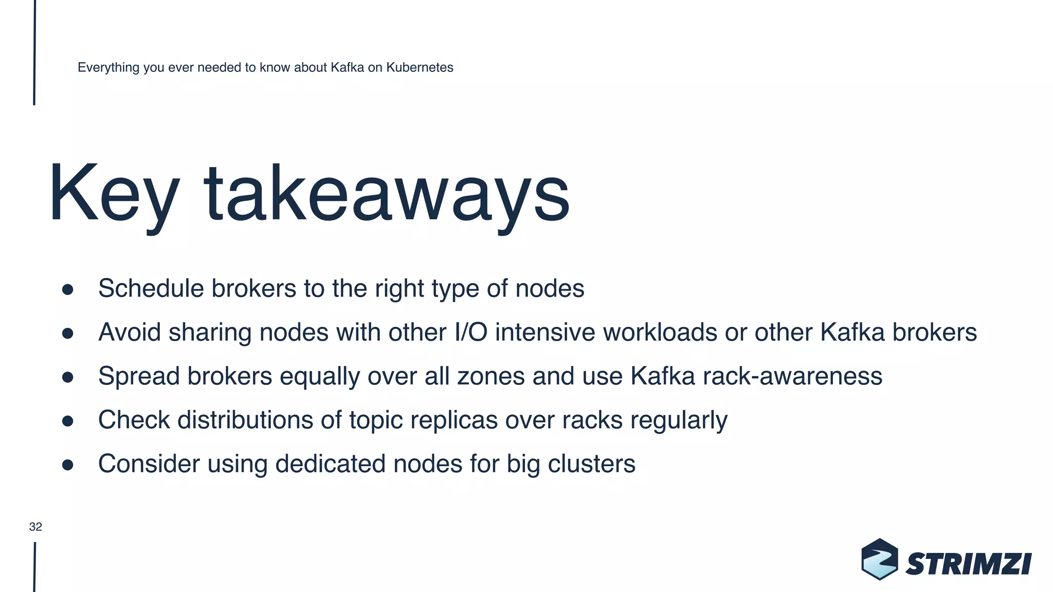 Key takeaways
" Schedule brokers to the right type of nodes
" Avoid sharing nodes with other I/O intensive workloads or other Kafka brokers
" Spread brokers equally over all zones and use Kafka rack-awareness
" Check distributions of topic replicas over racks regularly
" Consider using dedicated nodes for big clusters
Everything you ever needed to know about Kafka on Kubernetes
32
 