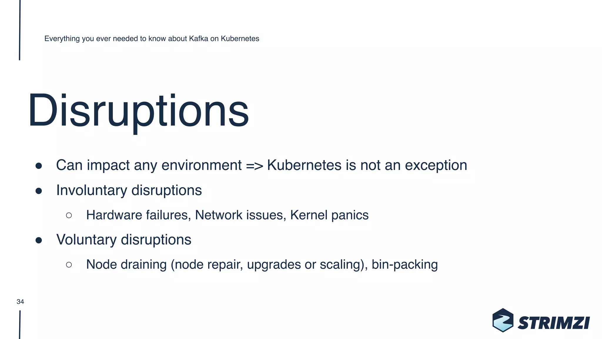 Disruptions
" Can impact any environment => Kubernetes is not an exception
" Involuntary disruptions
○ Hardware failures, Network issues, Kernel panics
" Voluntary disruptions
○ Node draining (node repair, upgrades or scaling), bin-packing
Everything you ever needed to know about Kafka on Kubernetes
34
 