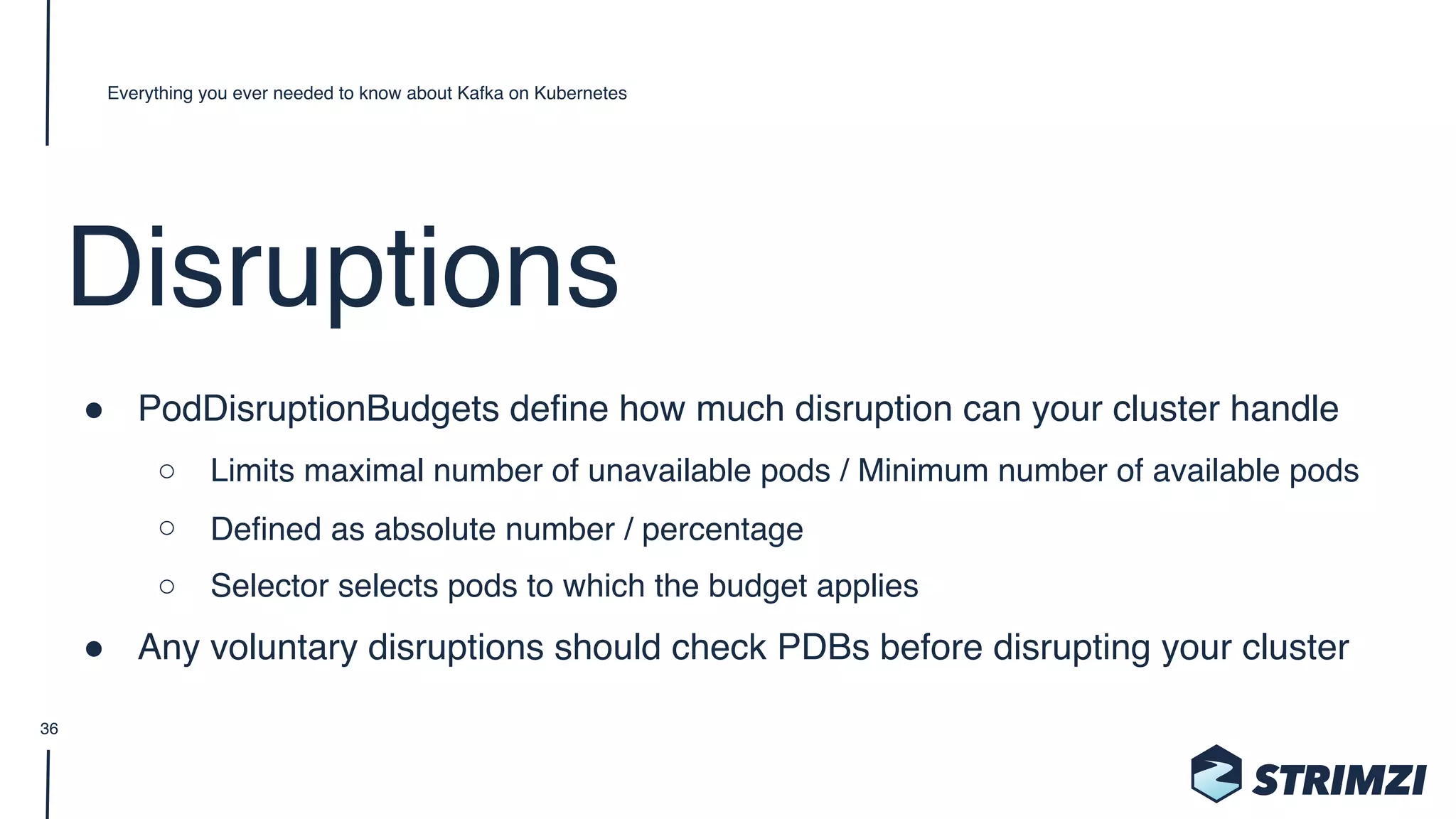 Disruptions
" PodDisruptionBudgets define how much disruption can your cluster handle
○ Limits maximal number of unavailable pods / Minimum number of available pods
○ Defined as absolute number / percentage
○ Selector selects pods to which the budget applies
" Any voluntary disruptions should check PDBs before disrupting your cluster
Everything you ever needed to know about Kafka on Kubernetes
36
 