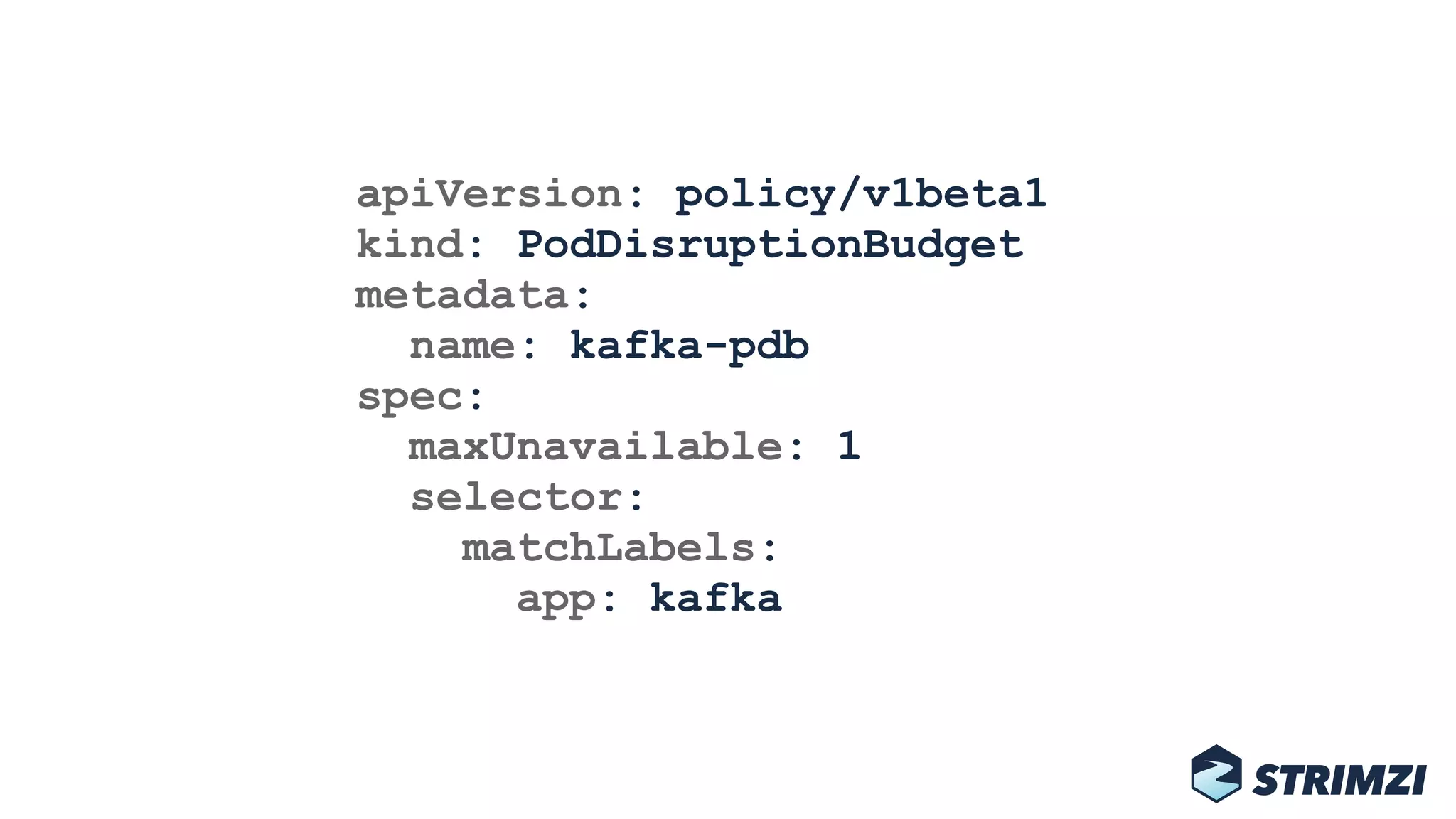 apiVersion: policy/v1beta1 
kind: PodDisruptionBudget 
metadata: 
name: kafka-pdb 
spec: 
maxUnavailable: 1 
selector: 
matchLabels: 
app: kafka
 