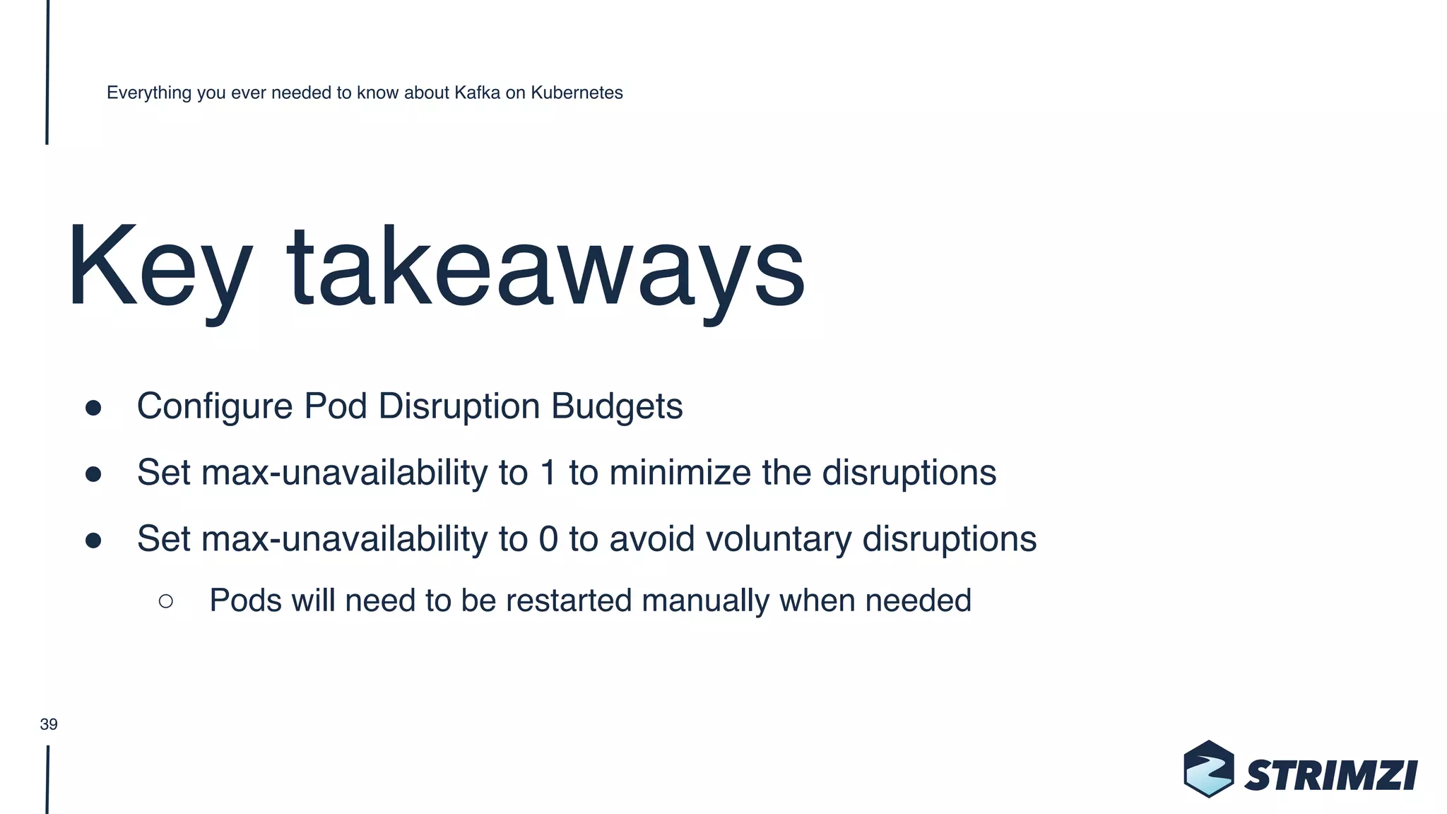 Key takeaways
" Configure Pod Disruption Budgets
" Set max-unavailability to 1 to minimize the disruptions
" Set max-unavailability to 0 to avoid voluntary disruptions
○ Pods will need to be restarted manually when needed
Everything you ever needed to know about Kafka on Kubernetes
39
 