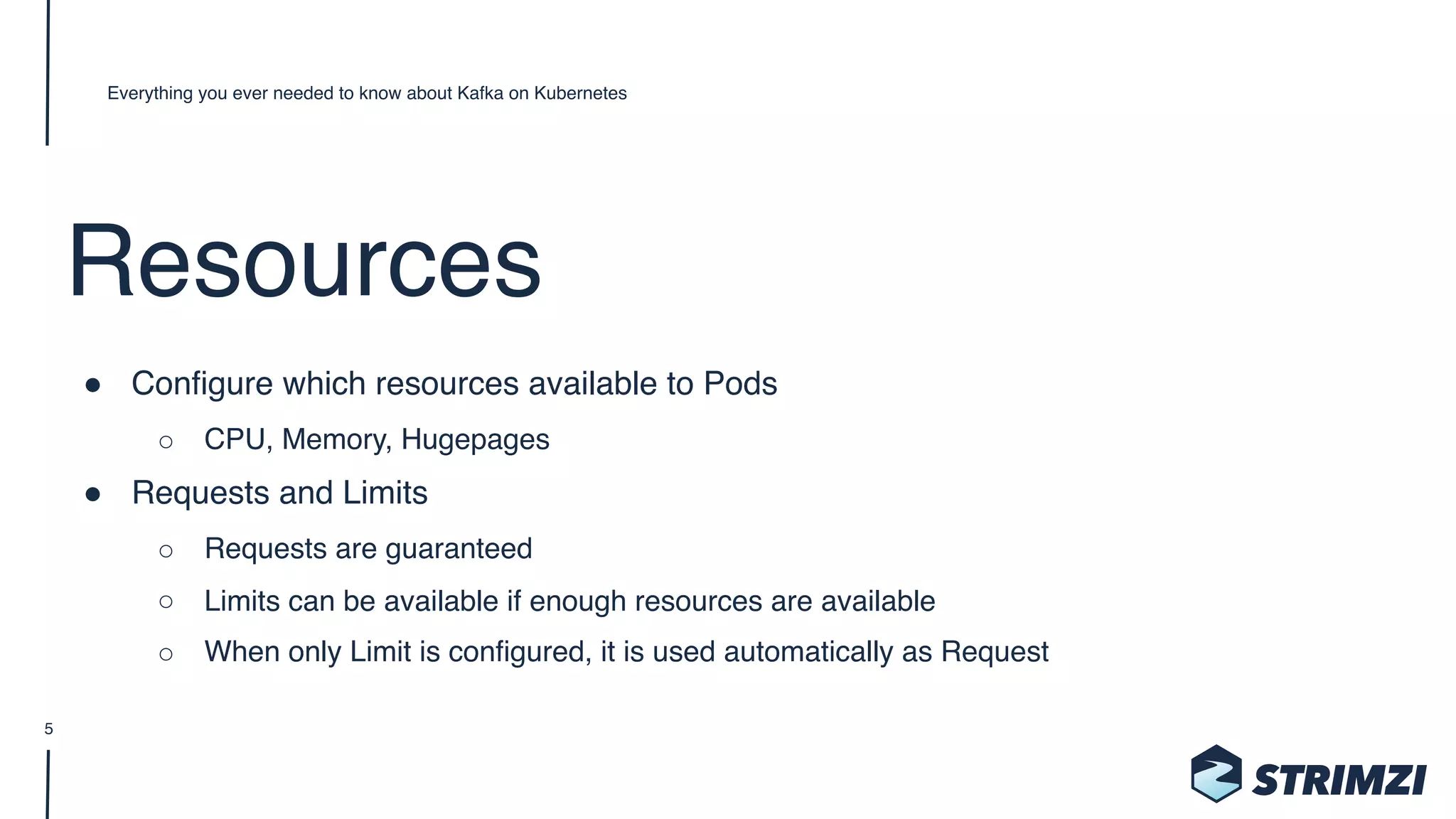 Resources
" Configure which resources available to Pods
○ CPU, Memory, Hugepages
" Requests and Limits
○ Requests are guaranteed
○ Limits can be available if enough resources are available
○ When only Limit is configured, it is used automatically as Request
Everything you ever needed to know about Kafka on Kubernetes
5
 