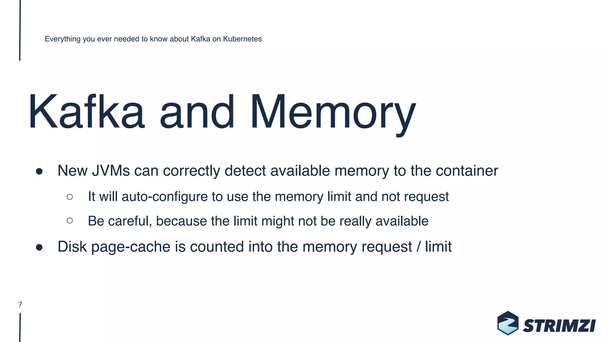 Kafka and Memory
" New JVMs can correctly detect available memory to the container
○ It will auto-configure to use the memory limit and not request
○ Be careful, because the limit might not be really available
" Disk page-cache is counted into the memory request / limit
Everything you ever needed to know about Kafka on Kubernetes
7
 