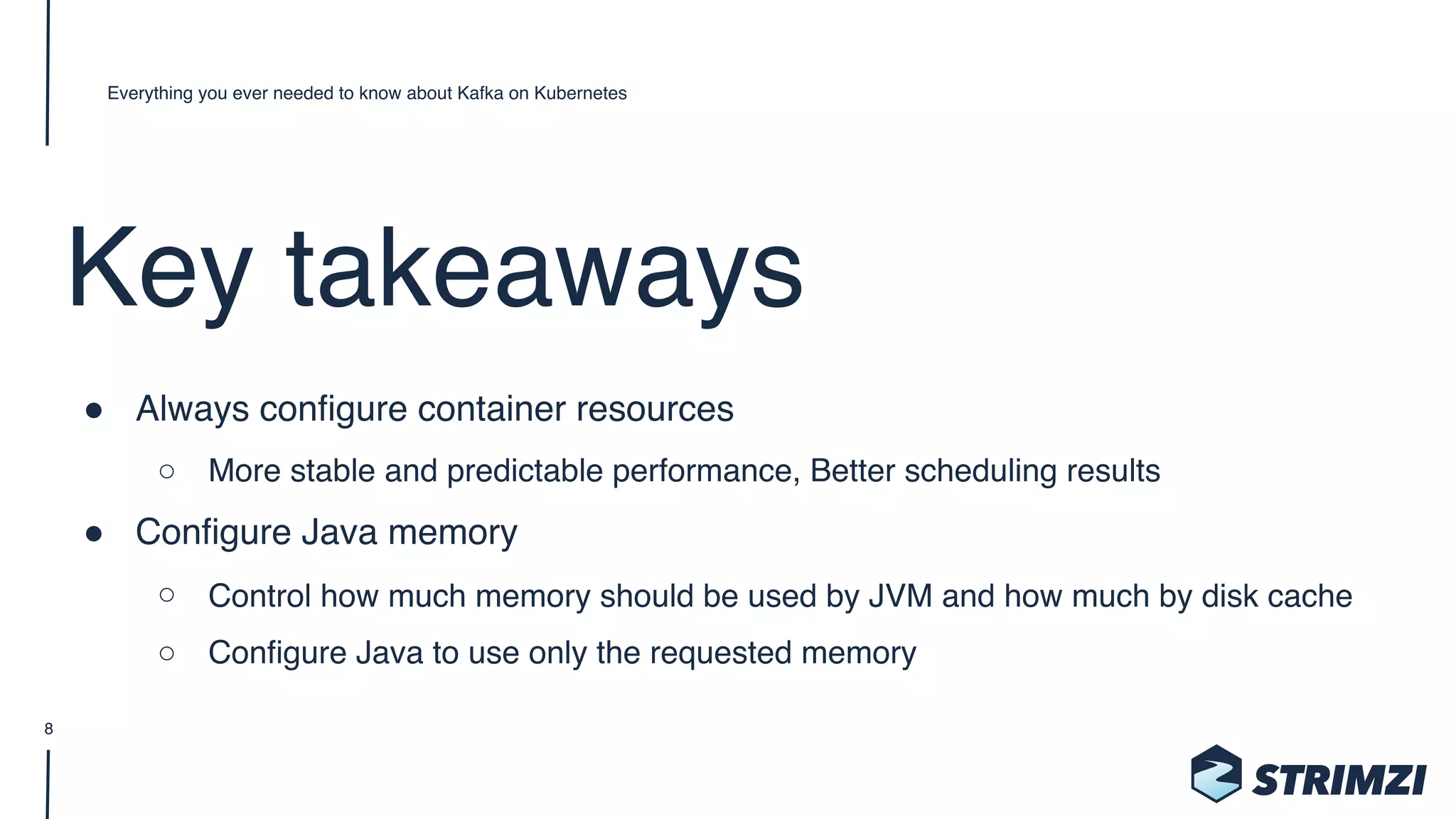 Key takeaways
" Always configure container resources
○ More stable and predictable performance, Better scheduling results
" Configure Java memory
○ Control how much memory should be used by JVM and how much by disk cache
○ Configure Java to use only the requested memory
Everything you ever needed to know about Kafka on Kubernetes
8
 
