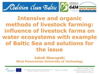 Intensive and organic
methods of livestock farming:
influence of livestock farms on
water ecosystems with example
of Baltic Sea and solutions for
the issue
Jakub Skorupski

West Pomeranian University of Technology
The project is partly financed by the European Union
European Regional Development Fund

Minsk, 13.11.2013

Organic Farming: Foreign
Development Experience and
Implementation in Belarus

 