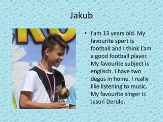 Jakub
• I’am 13 years old. My
favourite sport is
football and I think I’am
a good football player.
My favourite subject is
englisch. I have two
degus in home. I really
like listening to music.
My favourite singer is
Jason Derulo.
 