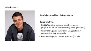 Jakub Stech
Data Science architect in DataSentics
Responsibilities:
• Find & Translate business problems across
projects for data science teams (Ceska Sporitelna)
• Personalizing user experience using data and
machine learning approaches
• Help building data science products (CV, NLP, …)
 