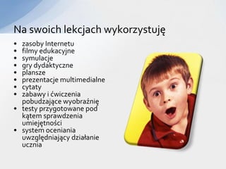 Na swoich lekcjach wykorzystuję
• zasoby Internetu
• filmy edukacyjne
• symulacje
• gry dydaktyczne
• plansze
• prezentacje multimedialne
• cytaty
• zabawy i ćwiczenia
  pobudzające wyobraźnię
• testy przygotowane pod
  kątem sprawdzenia
  umiejętności
• system oceniania
  uwzględniający działanie
  ucznia
 