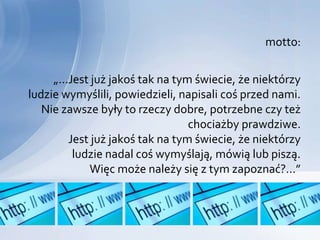 motto:


     „...Jest już jakoś tak na tym świecie, że niektórzy
ludzie wymyślili, powiedzieli, napisali coś przed nami.
   Nie zawsze były to rzeczy dobre, potrzebne czy też
                                  chociażby prawdziwe.
         Jest już jakoś tak na tym świecie, że niektórzy
          ludzie nadal coś wymyślają, mówią lub piszą.
             Więc może należy się z tym zapoznać?...”
 