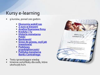 Kursy e-learning
• 9 kursów, ponad 200 godzin:
        •   Ekonomia wokół nas
        •   Z euro w kieszeni
        •   Analiza finansowa firmy
        •   Kredyty i Ty
        •   Historia monetarna
            Polski
        •   Bankowość
        •   Grosz do grosza, czyli jak
            inwestować
        •   Podstawy
            przedsiębiorczości
        •   Polityka monetarna
            Banku Centralnego
• Testy sprawdzające wiedzę
• Imienne certyfikaty dla osób, które
  ukończyły kurs
 