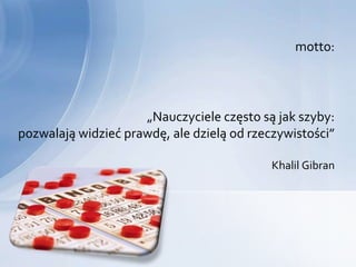 motto:




                     „Nauczyciele często są jak szyby:
pozwalają widzieć prawdę, ale dzielą od rzeczywistości”

                                            Khalil Gibran
 