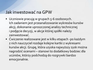 Jak inwestować na GPW
• Uczniowie pracują w grupach 5-6 osobowych.
  Ich zadaniem jest przeanalizowanie wykresów kursów
  akcji, dokonanie uproszczonej analizy technicznej
  i podjęcie decyzji, w akcje której spółki należy
  zainwestować.
• Ćwiczenie realizowane jest w kilku etapach -po każdym
  z nich nauczyciel rozdaje kolejne kartki z wykresami
  kursów akcji. Grupę, która uzyska najwyższy zysk można
  nagrodzić ocenami – stanowi to dodatkowy bodziec dla
  uczniów, którzy podchodzą do rozgrywki bardzo
  emocjonalnie.
 