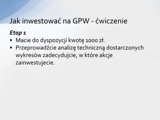 Jak inwestować na GPW - ćwiczenie
Etap 1
• Macie do dyspozycji kwotę 1000 zł.
• Przeprowadźcie analizę techniczną dostarczonych
  wykresów zadecydujcie, w które akcje
  zainwestujecie.
 