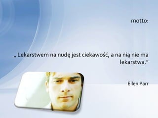 motto:




„ Lekarstwem na nudę jest ciekawość, a na nią nie ma
                                         lekarstwa.”


                                           Ellen Parr
 
