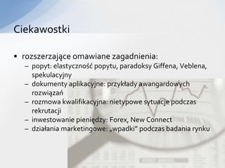 Ciekawostki

• rozszerzające omawiane zagadnienia:
  – popyt: elastyczność popytu, paradoksy Giffena, Veblena,
    spekulacyjny
  – dokumenty aplikacyjne: przykłady awangardowych
    rozwiązań
  – rozmowa kwalifikacyjna: nietypowe sytuacje podczas
    rekrutacji
  – inwestowanie pieniędzy: Forex, New Connect
  – działania marketingowe: „wpadki” podczas badania rynku
 