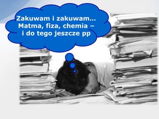 Zakuwam i zakuwam…
Matma, fiza, chemia –
 i do tego jeszcze pp
 