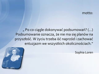 motto:



     „ Po co ciągle dokonywać podsumowań? (…)
Podsumowanie oznacza, że nie ma się planów na
przyszłość. W życiu trzeba iść naprzód i zachować
      entuzjazm we wszystkich okolicznościach.”

                                     Sophia Loren
 