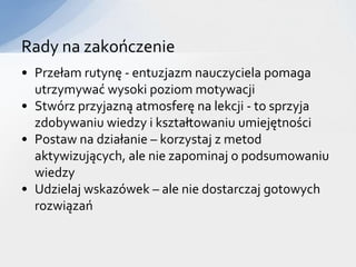 Rady na zakończenie
• Przełam rutynę - entuzjazm nauczyciela pomaga
  utrzymywać wysoki poziom motywacji
• Stwórz przyjazną atmosferę na lekcji - to sprzyja
  zdobywaniu wiedzy i kształtowaniu umiejętności
• Postaw na działanie – korzystaj z metod
  aktywizujących, ale nie zapominaj o podsumowaniu
  wiedzy
• Udzielaj wskazówek – ale nie dostarczaj gotowych
  rozwiązań
 