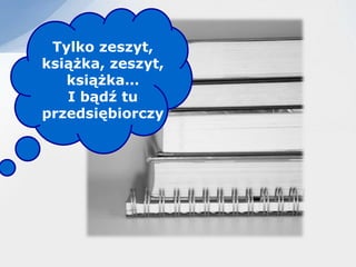 Tylko zeszyt,
książka, zeszyt,
   książka…
   I bądź tu
przedsiębiorczy
 