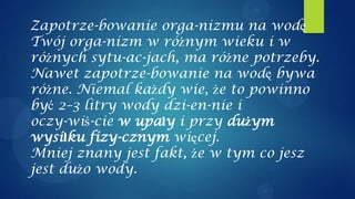 Zapotrze-bowanie orga-nizmu na wodę
Twój orga-nizm w różnym wieku i w
różnych sytu-ac-jach, ma różne potrzeby.
Nawet zapotrze-bowanie na wodę bywa
różne. Niemal każdy wie, że to powinno
być 2–3 litry wody dzi-en-nie i
oczy-wiś-cie w upały i przy dużym
wysiłku fizy-cznym więcej.
Mniej znany jest fakt, że w tym co jesz
jest dużo wody.
 