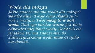 Woda dla mózgu
Jakie znacze-nie ma woda dla mózgu?
Bardzo duże. Twoje ciało składa się w
70% z wody, a Twój mózg to w 80%
woda. Dlat-ego bardzo ważne jest picie
odpowied-niej ilości wody. Oczy-wiś-cie
jej jakość też ma znacze-nie, bo
zanieczyszc-zona woda może Ci tylko
zaszkodzić.
 