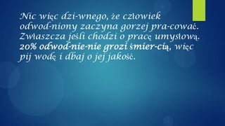 Nic więc dzi-wnego, że człowiek
odwod-niony zaczyna gorzej pra-cować.
Zwłaszcza jeśli chodzi o pracę umysłową.
20% odwod-nie-nie grozi śmier-cią, więc
pij wodę i dbaj o jej jakość.
 