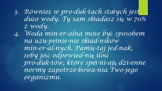 3. Również w pro-duk-tach stałych jest
   dużo wody. Ty sam składasz się w 70%
   z wody.
4. Woda min-er-alna może być sposobem
   na uzu-pełnie-nie skład-ników
   min-er-al-nych. Pamię-taj jed-nak,
   żeby jeść odpowied-nią ilość
   pro-duk-tów, które speł-ni-ają dzi-enne
   normy zapotrze-bowa-nia Two-jego
   organizmu.
 