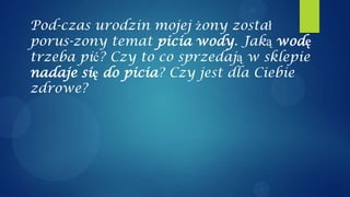 Pod-czas urodzin mojej żony został
porus-zony temat picia wody. Jaką wodę
trzeba pić? Czy to co sprzedają w sklepie
nadaje się do picia? Czy jest dla Ciebie
zdrowe?
 