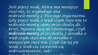 Jeśli pijesz wodę, która ma mniejsze
stęże-nie, to wypłukuje ona
mikroele-menty z Two-jego orga-nizmu.
Gdy pijesz wodę o więk-szym stęże-niu to
mikroele-menty same prze-chodzą do
krwi. Natura dąży do równowagi, czyli
mikroele-menty prze-chodzą z ośrodka o
więk-szym stęże-niu do ośrodka o
mniejszym stęże-niu. Czyli lep-iej pić
wodą z więk-szą zawartoś-cią
mikroelementów, tak?
 