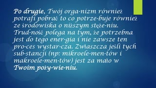 Po drugie, Twój orga-nizm również
potrafi pobrać to co potrze-buje również
ze środowiska o niższym stęże-niu.
Trud-ność polega na tym, że potrzebna
jest do tego ener-gia i nie zawsze ten
pro-ces wystar-cza. Zwłaszcza jeśli tych
sub-stancji (np: mikroele-men-tów i
makroele-men-tów) jest za mało w
Twoim poży-wie-niu.
 