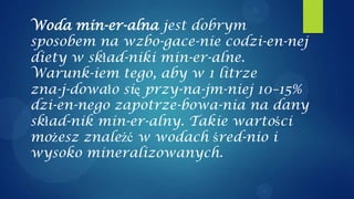Woda min-er-alna jest dobrym
sposobem na wzbo-gace-nie codzi-en-nej
diety w skład-niki min-er-alne.
Warunk-iem tego, aby w 1 litrze
zna-j-dowało się przy-na-jm-niej 10–15%
dzi-en-nego zapotrze-bowa-nia na dany
skład-nik min-er-alny. Takie wartości
możesz znaleźć w wodach śred-nio i
wysoko mineralizowanych.
 