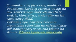 Co wynika z tej pier-wszej anal-izy?
Powinieneś bardziej zwracać uwagę na
ilość konkret-nego mikroele-mentu w
wodzie, którą pijesz, a nie tylko na ich
całoś-ciowy skład.
Dokładny opis zapotrze-bowania
orga-nizmu człowieka na najważniejsze
sub-stancje spoży-w-cze zna-jdziesz na
stronie: Zdrowe żywie-nie min-er-ały
 