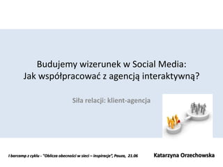 Budujemy wizerunek w Social Media:
        Jak współpracowad z agencją interaktywną?

                                    Siła relacji: klient-agencja




I barcamp z cyklu - "Oblicza obecności w sieci – inspiracje”, Pauza, 21.06   Katarzyna Orzechowska
 