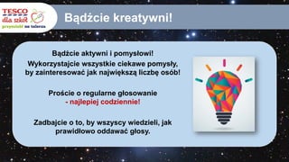 Bądźcie kreatywni!
Bądźcie aktywni i pomysłowi!
Wykorzystajcie wszystkie ciekawe pomysły,
by zainteresować jak największą liczbę osób!
Proście o regularne głosowanie
- najlepiej codziennie!
Zadbajcie o to, by wszyscy wiedzieli, jak
prawidłowo oddawać głosy.
 