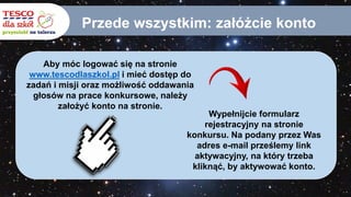Przede wszystkim: załóżcie konto
Aby móc logować się na stronie
www.tescodlaszkol.pl i mieć dostęp do
zadań i misji oraz możliwość oddawania
głosów na prace konkursowe, należy
założyć konto na stronie.
Wypełnijcie formularz
rejestracyjny na stronie
konkursu. Na podany przez Was
adres e-mail prześlemy link
aktywacyjny, na który trzeba
kliknąć, by aktywować konto.
 