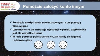Pomóżcie założyć konto innym
 Pomóżcie założyć konta swoim znajomym, a oni pomogą
Wam wygrać
 Upewnijcie się, że instrukcja rejestracji w panelu użytkownika
jest dla wszystkich jasna
 W razie potrzeby poinstruujcie ich, jak należy się logować
i oddawać głosy.
 