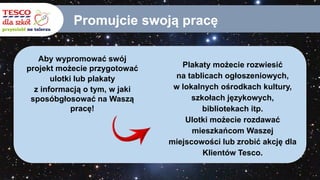 Promujcie swoją pracę
Aby wypromować swój
projekt możecie przygotować
ulotki lub plakaty
z informacją o tym, w jaki
sposóbgłosować na Waszą
pracę!
Plakaty możecie rozwiesić
na tablicach ogłoszeniowych,
w lokalnych ośrodkach kultury,
szkołach językowych,
bibliotekach itp.
Ulotki możecie rozdawać
mieszkańcom Waszej
miejscowości lub zrobić akcję dla
Klientów Tesco.
 