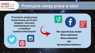 Promujcie swoją pracę w sieci
Promujcie swoją pracę
konkursową na forach,
blogach, stronach
internetowych oraz
w mediach
społecznościowych! Nie zapomnicje dodać
#tescodlaszkol
#tescodlaszkół
lub
#przyszłośćnatalerzu
 