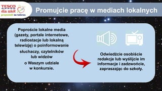 Promujcie pracę w mediach lokalnych
Poproście lokalne media
(gazety, portale internetowe,
radiostacje lub lokalną
telewizję) o poinformowanie
słuchaczy, czytelników
lub widzów
o Waszym udziale
w konkursie.
Odwiedźcie osobiście
redakcje lub wyślijcie im
informacje i zadzwońcie,
zapraszając do szkoły.
 