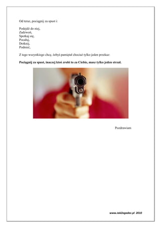 Od teraz, pociągnij za spust i:

Podejdź do niej,
Zadzwoń,
Spotkaj się,
Pocałuj,
Dotknij,
Podnieć,

Z tego wszystkiego chcę, żebyś pamiętał chociaż tylko jeden przekaz:

Pociągnij za spust, inaczej ktoś zrobi to za Ciebie, masz tylko jeden strzał.




                                                                        Pozdrawiam




                                                                    www.JakZagadac.pl 2010
 