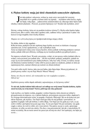 4. Piękne kobiety mają już dość chamskich samczyków alphunia.


       J
           est taka piękna i seksowna, widząc ją, moje serce zaczynało bić mocniej,
           zasychało mi w gardle a kolana same się uginały …myślałem sobie kurwa, nigdy
           nie będę z taką dupa… jednocześnie zastanawiałem się: dlaczego takie fajnie laski
chodzą z takimi plackami.. Przecież, ja jestem fajniejszy Lol ! Kiedyś tak myślałem, serio!


Dzisiaj, widząc kobietę, która mi się podoba (widzisz różnicę?!), Myślę sobie bardzo ładna
dziewczyna, dba o siebie, lubię takie zgrabne ciało, zadbane włosy i paznokcie! Ładna! Ale
kurcze te nogi mogłaby mieć trochę chudsze

Magnus nie wybrzydzaj fajna jest (podpowiada kolega stojący obok).

No dobra, dobra to idę zagadam…
Kilka lat temu, podejście do tak zajebistej dupy byłoby na równi ze skokiem z lecącego
samolotu tyle, że bez spadochronu, a i tak wybrałbym skok.
Teraz na imprezach widzę coraz więcej facetów, którzy jednak wybierają podejście zamiast
skoku, jednak efekt jest zbliżony, rozbijają się na twardym podłożu jej jędrnych piersi…

Na imprezę wchodzi facet. Wysoki, przystojny, widać, że jest pewny siebie (jednak tylko to
widać), rzeczywistość jest jednak inna… On boi się kobiet- podejść, podejdzie, jednak nie
czuje się na tyle komfortowo przy ładnej kobiecie, żeby być sobą. Uważa, że należy zacząć
od obniżenia wartości kobiety! I żeby robił to jeszcze jakoś ze smakiem, jednak on idzie po
najmniejszej linii, zamiast obniżyć jej wartość on obraża kobietę!

Ten gość sobie myśli: kurwa, jaka ona jest ładna, jaka fajna dupa. Muszę jej pokazać, że
jestem pewny siebie i się nie boje Musze! Musze! Muszę!

Siema, nie chcę nic mówić, ale rozmazałaś się i nie wyglądasz za fajnie…
Odwal się!

Zajebiście pewny siebie dupek odchodzi, najważniejsze, że był pewny siebie!

To nie tak, każda kobieta lubi usłyszeć coś miłego na swój temat! Każda kobieta, ciężko
znosi krytykę na swój temat! awet, jeśli tego nie chcę pokazać!

I jak myślisz, czy będzie wolała, pogadać z miłym frajerem, który doceni jej wkład w
przygotowaniu na impreze, czy z jakimś (ładnym, przystojnym, pewnym siebie, dupkiem!).
Ze swojego doświadczenia wiem, że pogada z frajerem. Dlaczego? Bo on do końca nie jest
takim frajerem, jak myślisz. Ten frajer miał jaja żeby do niej podejść i powiedzieć, że
zgrabnie wygląda i lubi jak kobiety o siebie dbają. Ten frajer już nie gada jej o tym, co jej
zrobi w kiblu i jak będzie krzyczeć jego imię. To nie jest fajne! On jest normalny -nie gada
ciągle o seksie, bo woli to robić, niż o tym mówić. Nie patrzy się jej w cycki, sprawiając
wrażenie, że tylko na nich mu zależy. On chce z nią porozmawiać, tak jak z inną kobietą 10
minut wcześniej. Ba on może nawet nic poza tym od niej nie chce! Jest spokojny, nie łapie jej
za nic…




                                                                     www.JakZagadac.pl 2010
 