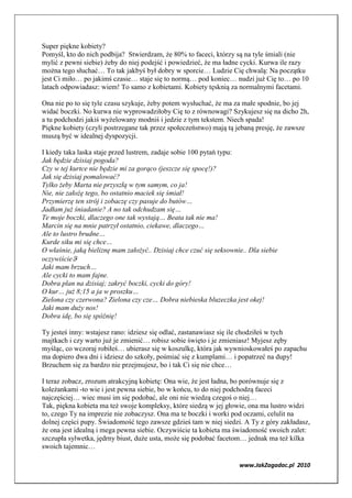 Super piękne kobiety?
Pomyśl, kto do nich podbija? Stwierdzam, że 80% to faceci, którzy są na tyle śmiali (nie
mylić z pewni siebie) żeby do niej podejść i powiedzieć, że ma ładne cycki. Kurwa ile razy
można tego słuchać… To tak jakbyś był dobry w sporcie… Ludzie Cię chwalą: Na początku
jest Ci miło… po jakimś czasie… staje się to normą… pod koniec… nudzi już Cię to… po 10
latach odpowiadasz: wiem! To samo z kobietami. Kobiety tęsknią za normalnymi facetami.

Ona nie po to się tyle czasu szykuje, żeby potem wysłuchać, że ma za małe spodnie, bo jej
widać boczki. No kurwa nie wyprowadziłoby Cię to z równowagi? Szykujesz się na dicho 2h,
a tu podchodzi jakiś wyżelowany modniś i jedzie z tym tekstem. Niech spada!
Piękne kobiety (czyli postrzegane tak przez społeczeństwo) mają tą jebaną presję, że zawsze
muszą być w idealnej dyspozycji.

I kiedy taka laska staje przed lustrem, zadaje sobie 100 pytań typu:
Jak będzie dzisiaj pogoda?
Czy w tej kurtce nie będzie mi za gorąco (jeszcze się spocę!)?
Jak się dzisiaj pomalować?
Tylko żeby Marta nie przyszłą w tym samym, co ja!
  ie, nie założę tego, bo ostatnio maciek się śmiał!
Przymierzę ten strój i zobaczę czy pasuje do butów…
Jadłam już śniadanie? A no tak odchudzam się…
Te moje boczki, dlaczego one tak wystają… Beata tak nie ma!
Marcin się na mnie patrzył ostatnio, ciekawe, dlaczego…
Ale to lustro brudne…
Kurde siku mi się chce…
O właśnie, jaką bieliznę mam założyć.. Dzisiaj chce czuć się seksownie.. Dla siebie
oczywiścieϑ
Jaki mam brzuch…
Ale cycki to mam fajne.
Dobra plan na dzisiaj; zakryć boczki, cycki do góry!
O kur… już 8;15 a ja w proszku…
Zielona czy czerwona? Zielona czy cze… Dobra niebieska bluzeczka jest okej!
Jaki mam duży nos!
Dobra idę, bo się spóźnię!

Ty jesteś inny: wstajesz rano: idziesz się odlać, zastanawiasz się ile chodziłeś w tych
majtkach i czy warto już je zmienić… robisz sobie święto i je zmieniasz! Myjesz zęby
myśląc, co wczoraj robiłeś… ubierasz się w koszulkę, która jak wywnioskowałeś po zapachu
ma dopiero dwa dni i idziesz do szkoły, pośmiać się z kumplami… i popatrzeć na dupy!
Brzuchem się za bardzo nie przejmujesz, bo i tak Ci się nie chce…

I teraz zobacz, zrozum atrakcyjną kobietę: Ona wie, że jest ładna, bo porównuje się z
koleżankami -to wie i jest pewna siebie, bo w końcu, to do niej podchodzą faceci
najczęściej… wiec musi im się podobać, ale oni nie wiedzą czegoś o niej…
Tak, piękna kobieta ma też swoje kompleksy, które siedzą w jej głowie, ona ma lustro widzi
to, czego Ty na imprezie nie zobaczysz. Ona ma te boczki i worki pod oczami, celulit na
dolnej części pupy. Świadomość tego zawsze gdzieś tam w niej siedzi. A Ty z góry zakładasz,
że ona jest idealną i mega pewna siebie. Oczywiście ta kobieta ma świadomość swoich zalet:
szczupła sylwetka, jędrny biust, duże usta, może się podobać facetom… jednak ma też kilka
swoich tajemnic…

                                                                     www.JakZagadac.pl 2010
 