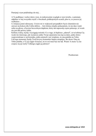 Pamiętaj o tym podchodząc do niej…

A Ty podbijasz i walisz tekst o tym, że niekorzystnie wygląda w tym świetle, z automatu
odpalasz w niej wszystkie myśli: o boczkach, podkrążonych oczach, plus to, co jeszcze jej
wytkniesz…
I z miejsca jesteś odrzucany. Uwierz mi w większość przypadków bycie chamskim nie
zawsze się kończy dla Ciebie dobrze… Jest różnica między pokazaniem, że nie dasz wejść
sobie na głowę, a byciem bezczelnym dupkiem, który tak naprawdę często pokazuje, że wcale
nie jest taki pewny siebie.
Kobiety widzą, myślą i wyciągają wnioski: Co z tego, że będziesz „udawał”, że ta kobietę Cię
wcale nie interesuje, jak wystarczy jedno Twoje spojrzenie (na nią) za dużo, jedno słowo
wypowiedziane w jej kierunku, jeden uśmiech i już wiadomo, że ona podoba się Tobie.
I od tego momentu, każdy Twój krzywy komentarz będzie niespójny. Bo skoro: Ona się
Tobie podoba, a Ty jej ciągle wrzucasz, no to coś musi być nie tak. Wiem! A może Ty nie
czujesz się jej warty! I dlatego ciągle ją jedziesz?




                                                                       Pozdrawiam




                                                                   www.JakZagadac.pl 2010
 
